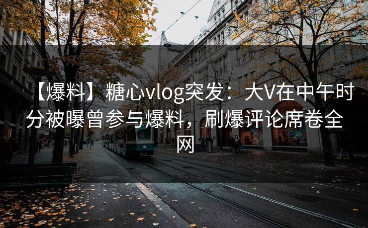 【爆料】糖心vlog突发：大V在中午时分被曝曾参与爆料，刷爆评论席卷全网