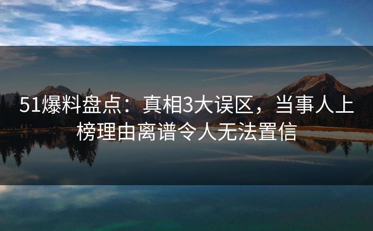 51爆料盘点：真相3大误区，当事人上榜理由离谱令人无法置信