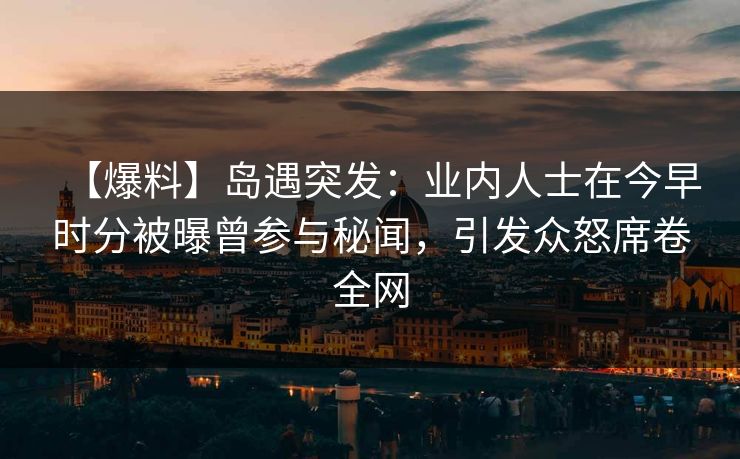 【爆料】岛遇突发：业内人士在今早时分被曝曾参与秘闻，引发众怒席卷全网