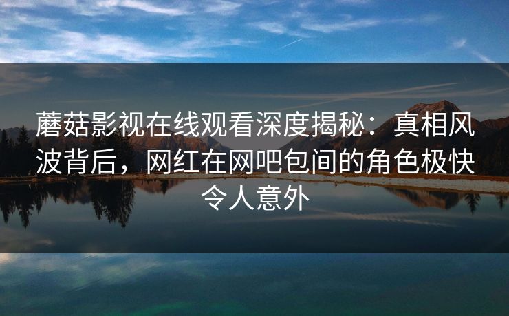 蘑菇影视在线观看深度揭秘：真相风波背后，网红在网吧包间的角色极快令人意外