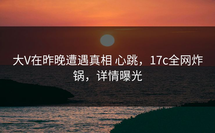 大V在昨晚遭遇真相 心跳，17c全网炸锅，详情曝光