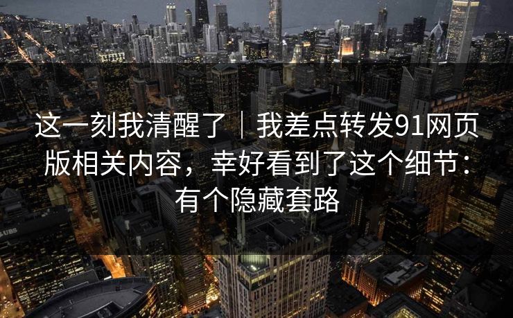 这一刻我清醒了｜我差点转发91网页版相关内容，幸好看到了这个细节：有个隐藏套路