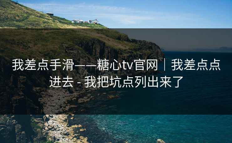 我差点手滑——糖心tv官网｜我差点点进去 - 我把坑点列出来了