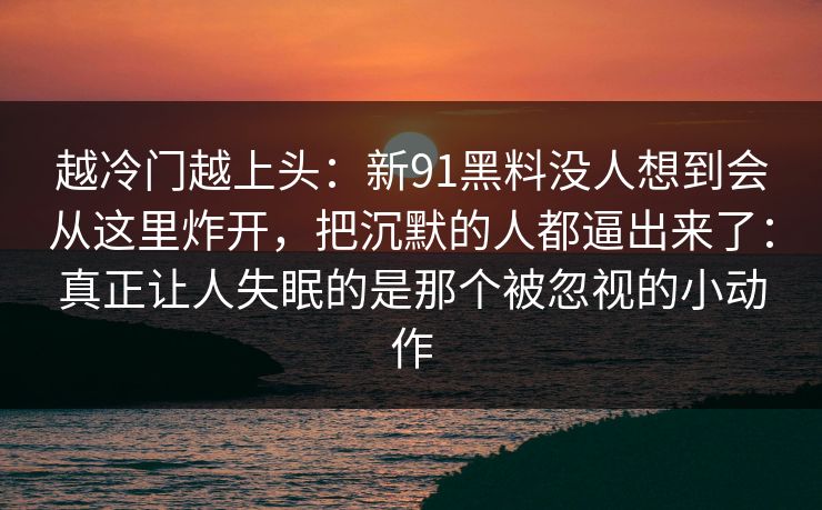 越冷门越上头：新91黑料没人想到会从这里炸开，把沉默的人都逼出来了：真正让人失眠的是那个被忽视的小动作
